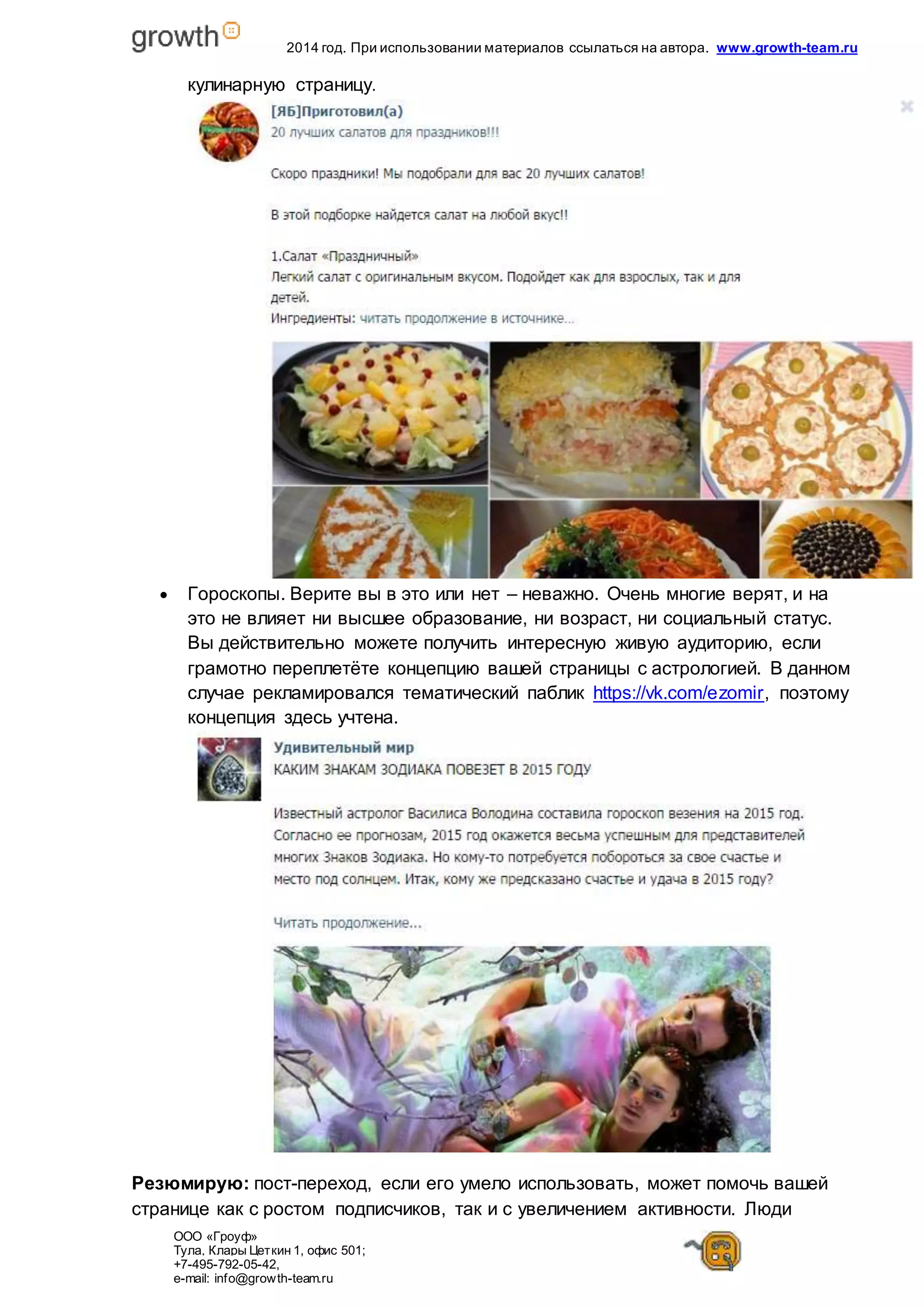 2014 год. При использовании материалов ссылаться на автора. www.growth-team.ru 
кулинарную страницу. 
 Гороскопы. Верите вы в это или нет – неважно. Очень многие верят, и на 
это не влияет ни высшее образование, ни возраст, ни социальный статус. 
Вы действительно можете получить интересную живую аудиторию, если 
грамотно переплетёте концепцию вашей страницы с астрологией. В данном 
случае рекламировался тематический паблик https://vk.com/ezomir, поэтому 
концепция здесь учтена. 
Резюмирую: пост-переход, если его умело использовать, может помочь вашей 
странице как с ростом подписчиков, так и с увеличением активности. Люди 
ООО «Гроуф» 
Тула, Клары Цет кин 1, офис 501; 
+7-495-792-05-42, 
e-mail: info@growth-team.ru 
 