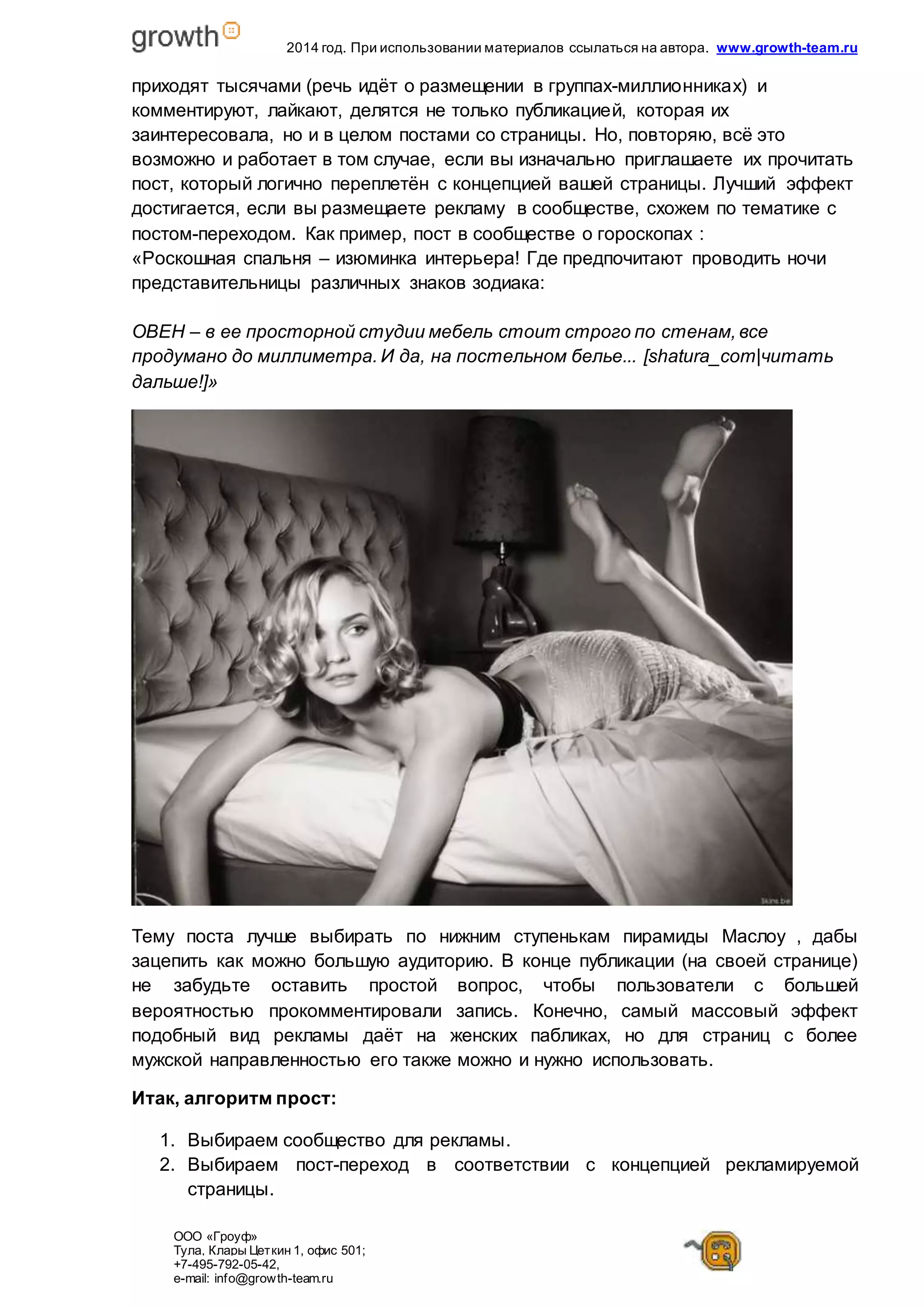2014 год. При использовании материалов ссылаться на автора. www.growth-team.ru 
приходят тысячами (речь идёт о размещении в группах-миллионниках) и 
комментируют, лайкают, делятся не только публикацией, которая их 
заинтересовала, но и в целом постами со страницы. Но, повторяю, всё это 
возможно и работает в том случае, если вы изначально приглашаете их прочитать 
пост, который логично переплетён с концепцией вашей страницы. Лучший эффект 
достигается, если вы размещаете рекламу в сообществе, схожем по тематике с 
постом-переходом. Как пример, пост в сообществе о гороскопах : 
«Роскошная спальня – изюминка интерьера! Где предпочитают проводить ночи 
представительницы различных знаков зодиака: 
ОВЕН – в ее просторной студии мебель стоит строго по стенам, все 
продумано до миллиметра. И да, на постельном белье... [shatura_com|читать 
дальше!]» 
Тему поста лучше выбирать по нижним ступенькам пирамиды Маслоу , дабы 
зацепить как можно большую аудиторию. В конце публикации (на своей странице) 
не забудьте оставить простой вопрос, чтобы пользователи с большей 
вероятностью прокомментировали запись. Конечно, самый массовый эффект 
подобный вид рекламы даёт на женских пабликах, но для страниц с более 
мужской направленностью его также можно и нужно использовать. 
Итак, алгоритм прост: 
1. Выбираем сообщество для рекламы. 
2. Выбираем пост-переход в соответствии с концепцией рекламируемой 
страницы. 
ООО «Гроуф» 
Тула, Клары Цет кин 1, офис 501; 
+7-495-792-05-42, 
e-mail: info@growth-team.ru 
 