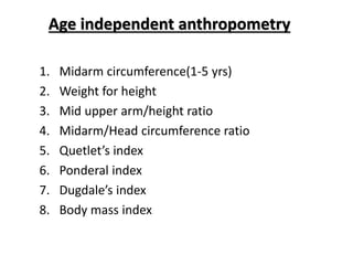 Age independent anthropometry
1. Midarm circumference(1-5 yrs)
2. Weight for height
3. Mid upper arm/height ratio
4. Midarm/Head circumference ratio
5. Quetlet’s index
6. Ponderal index
7. Dugdale’s index
8. Body mass index
 