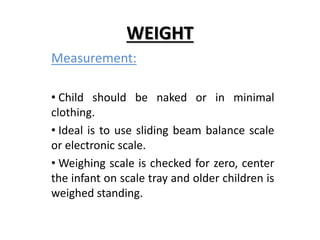 WEIGHT
Measurement:
• Child should be naked or in minimal
clothing.
• Ideal is to use sliding beam balance scale
or electronic scale.
• Weighing scale is checked for zero, center
the infant on scale tray and older children is
weighed standing.
 