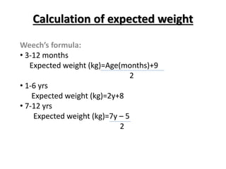 Calculation of expected weight
Weech’s formula:
• 3-12 months
Expected weight (kg)=Age(months)+9
2
• 1-6 yrs
Expected weight (kg)=2y+8
• 7-12 yrs
Expected weight (kg)=7y – 5
2
 