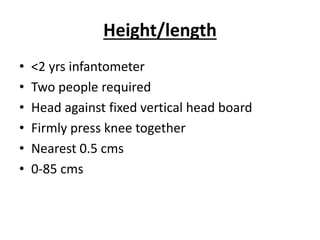 Height/length
• <2 yrs infantometer
• Two people required
• Head against fixed vertical head board
• Firmly press knee together
• Nearest 0.5 cms
• 0-85 cms
 