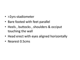 • >2yrs-stadiometer
• Bare footed with feet parallel
• Heels , buttocks , shoulders & occiput
touching the wall
• Head erect with eyes aligned horizontally
• Nearest 0.5cms
 
