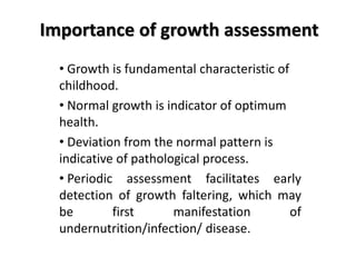 Importance of growth assessment
• Growth is fundamental characteristic of
childhood.
• Normal growth is indicator of optimum
health.
• Deviation from the normal pattern is
indicative of pathological process.
• Periodic assessment facilitates early
detection of growth faltering, which may
be first manifestation of
undernutrition/infection/ disease.
 