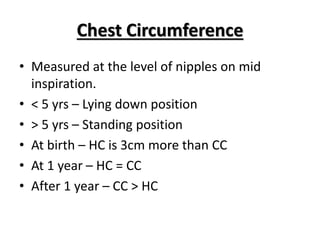 Chest Circumference
• Measured at the level of nipples on mid
inspiration.
• < 5 yrs – Lying down position
• > 5 yrs – Standing position
• At birth – HC is 3cm more than CC
• At 1 year – HC = CC
• After 1 year – CC > HC
 
