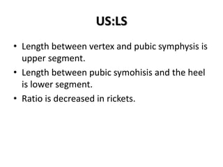 US:LS
• Length between vertex and pubic symphysis is
upper segment.
• Length between pubic symohisis and the heel
is lower segment.
• Ratio is decreased in rickets.
 