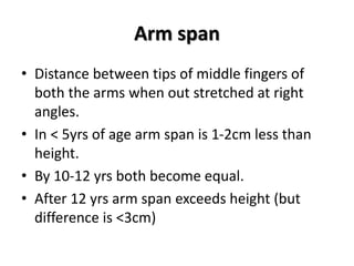 Arm span
• Distance between tips of middle fingers of
both the arms when out stretched at right
angles.
• In < 5yrs of age arm span is 1-2cm less than
height.
• By 10-12 yrs both become equal.
• After 12 yrs arm span exceeds height (but
difference is <3cm)
 