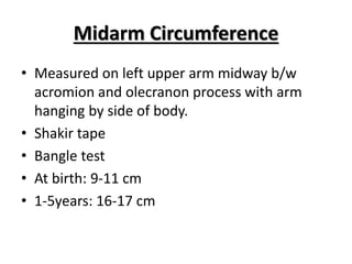 Midarm Circumference
• Measured on left upper arm midway b/w
acromion and olecranon process with arm
hanging by side of body.
• Shakir tape
• Bangle test
• At birth: 9-11 cm
• 1-5years: 16-17 cm
 