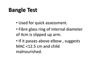 Bangle Test
• Used for quick assessment.
• Fibre glass ring of internal diameter
of 4cm is slipped up arm.
• If it passes above elbow , suggests
MAC <12.5 cm and child
malnourished.
 