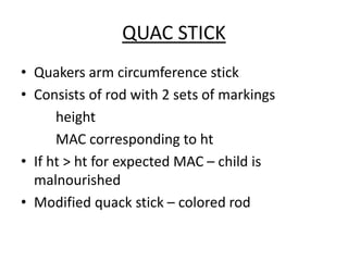 QUAC STICK
• Quakers arm circumference stick
• Consists of rod with 2 sets of markings
height
MAC corresponding to ht
• If ht > ht for expected MAC – child is
malnourished
• Modified quack stick – colored rod
 