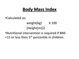 Body Mass Index
•Calculated as:
weight(kg) X 100
[Height(m)]2
•Nutritional intervention is required if BMI
<15 or less then 5th percentile in children.
 