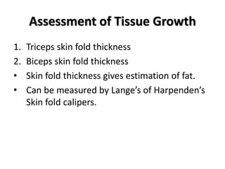 Assessment of Tissue Growth
1. Triceps skin fold thickness
2. Biceps skin fold thickness
• Skin fold thickness gives estimation of fat.
• Can be measured by Lange’s of Harpenden’s
Skin fold calipers.
 