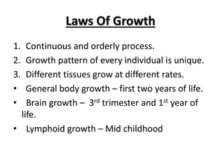 Laws Of Growth
1. Continuous and orderly process.
2. Growth pattern of every individual is unique.
3. Different tissues grow at different rates.
• General body growth – first two years of life.
• Brain growth – 3rd trimester and 1st year of
life.
• Lymphoid growth – Mid childhood
 