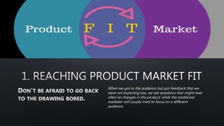 When we got to the audience but got feedback that we
were not expecting too, we ask questions that might lead
often to changes in the product; while the traditional
marketer will usually tried to focus on a different
audience.
 