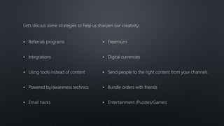 Let’s discuss some strategies to help us sharpen our creativity:
• Referrals programs
• Integrations
• Using tools instead of content
• Powered by/awareness technics
• Email hacks
• Freemium
• Digital currencies
• Send people to the right content from your channels
• Bundle orders with friends
• Entertainment (Puzzles/Games)
 