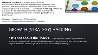 * It’s not about the “hacks”, It’s the process of rapid experimentation
across marketing channels and product development to identify the most effective, efficient ways
to grow a business. Even though the word “hack” sounds really appealing ;-)
 