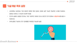 2019
Growth Business
기술개발 목표 설정
• 사업계획서 일반에서 가장 중요한 항목은 목표 달성도 지표로 실현 가능한 현실적인 수치를 작성하되,
글로벌 수준이나 그 이상이 되도록 작성함
• 연구의 실패와 성공을 판단하는 가장 기본적인 지표로 반드시 공인된 연구기관에서 시험성적서를 받을 수
있어야 함
• 자체 실험도 가능하나 연구 결과물을 거부당할 가능성이 높음
 