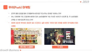 2019
Growth Business
푸쉬(Push) 마케팅
• 공격적 물량 공급을 통해 고객들에게 브랜드를 각인시키는 효과를 기대하는 전략
• 어느 판매처에 가도 진열대에 배치돼 있어 소비자들에게 가장 익숙한 브랜드가 되도록 함. 즉 소비자들이
선택할 수 밖에 없도록 만드는 전략
• 최대치 생산은 무엇보다 중요한 필수 조건이고, 높은 브랜드 가치와 많은 자원을 보유한 대기업에서 많이
사용함
대형 매장 디스플레이 TV 광고
 