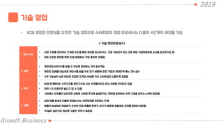 2019
Growth Business
기술 영업
• B2B 영업은 전문성을 강조한 기술 영업으로 스타트업의 영업 프로세스는 다음의 4단계의 과정을 거침
< 가술 영업프로세스>
1. 정보 수집
• 사업 기회를 파악하는 단계로 지인을 통해 정보를 입수하거나, 고정 거래처가 있는 경우 해당 거래처로부터 소식을 입수하기도 함
• 정보 수집은 제안을 위한 B2B 영업에서 가장 중요한 과정임
2. 제안
• 제안요청서(RFP)를 받을 수 있도록 준비하는 것이 필수적임
• 제한된 업체를 대상으로 제안서를 받을 수도 있기 때문에 관련 기업과 유대관계 맺는 것이 필수
• 수주 가능성이 낮은 제안은 한정된 인력과 자본을 가진 스타트업은 신중하게 결정함
3. 수주
• B2B 업계에서는 수주건수를 제안건수로 나눈 수주율이라고 하는 지표를 관리하고 있음
• 대략 1/3 수준이면 높다고 할 수 있음
• 시장에서 수주율이 낮아지면 새로운 시장을 추가로 발굴하거나 제안에 참여하는 인력 구성을 바꾸는 노력이 필요함
4. 매출
• 실제 매출 발생과 더불어 현금화 되는 과정까지를 관리하는 단계
• 매출이 발생해도 현금화가 안되면 현금 흐름에 문제가 생기기 때문에 매출채권 관리를 철저히 해야함
• 90일이 넘어가지 않도록 각별한 주의가 필요함
 