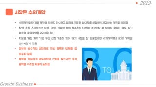2019
Growth Business
시작은 수의계약
• 수의계약이란 경쟁 계약에 의하지 아니하고 임의로 적당한 상대자를 선정하여 체결하는 계약을 의미함
• 창업 초기 스타트업은 실적, 경력, 기술력 등이 부족하기 대문에 경쟁입찰 시 떨어질 확률이 매우 높기
때문에 수의계약을 고려해야 함
• 지방은 거점 지역 기업 우선 선정 기준이 있어 타깃 시장을 잘 발굴한다면 수의계약으로 B2G 계약을
성사시킬 수 있음
• 정부의 보수적인 성향으로 한번 등록된 업체를 잘
바꾸지 않음
• 용역을 확실하게 마무리하여 신뢰를 쌓는다면 추가
용역을 수주할 확률이 높아짐
 