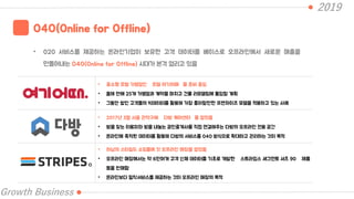 2019
Growth Business
O4O(Online for Offline)
• 020 서비스를 제공하는 온라인기업이 보유한 고객 데이터를 베이스로 오프라인에서 새로운 매출을
만들어내는 O4O(Online for Offline) 시대가 본격 열리고 있음
• 중소형 호텔 가맹점인 호텔 여기어때 를 준비 중임
• 올해 안에 25개 가맹점과 계약을 마치고 건물 리모델링에 돌입할 계획
• 그동안 쌓인 고객들의 빅데이터를 활용해 가장 좋아할만한 프랜차이즈 모델을 적용하고 있는 사례
• 2017년 3월 서울 관악구에 다방 케어센터 를 열었음
• 방을 찾는 이용자와 방을 내놓는 공인중개사를 직접 연결해주는 다방의 오프라인 전용 공간
• 온라인에 축척된 데이터를 활용해 다방의 서비스를 O4O 방식으로 확대하고 관리하는 것이 목적
• 하남의 스타필드 쇼핑몰에 첫 오프라인 매장을 열었음
• 오프라인 매장에서는 약 6만여개 고객 신체 데이터를 기초로 개발한 스트라입스 세그먼트 셔츠 90 제품
등을 판매함
• 온라인보다 밀착서비스를 제공하는 것이 오프라인 매장의 목적
 