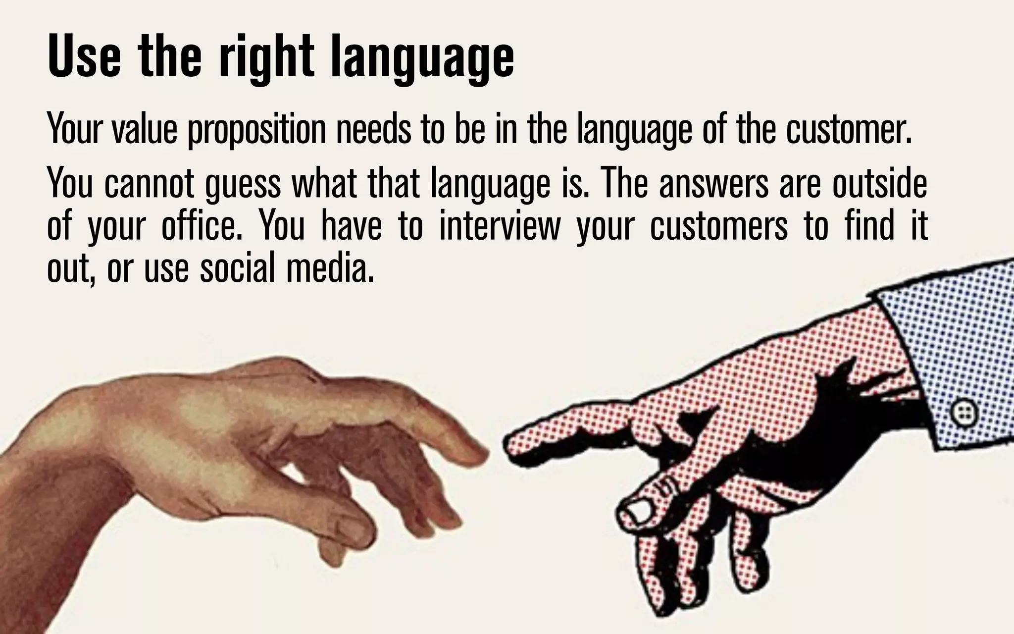 Use the right language
Your value proposition needs to be in the language of the customer.
You cannot guess what that language is. The answers are outside
of your office. You have to interview your customers to find it
out, or use social media.

 