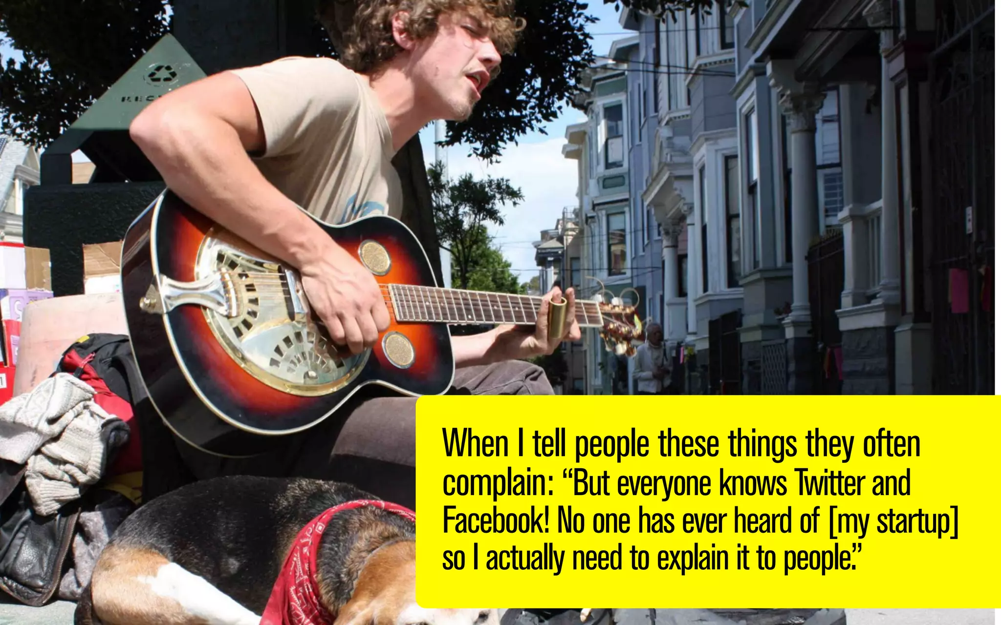 When I tell people these things they often
complain: “But everyone knows Twitter and
Facebook! No one has ever heard of my startup
so I actually need to explain it to people.”

 