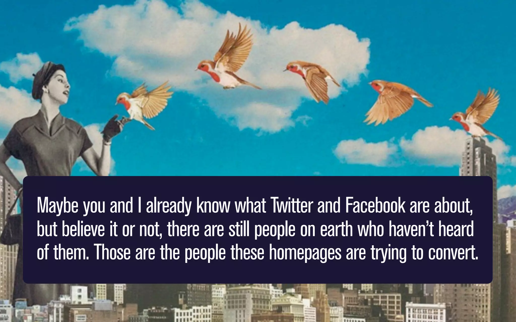 Maybe you and I already know what Twitter and Facebook are about,
but believe it or not, there are still people on earth who haven’t heard
of them. Those are the people these homepages are trying to convert.

 