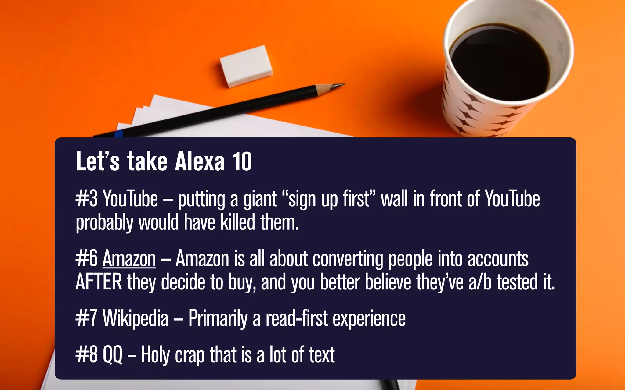 Let’s take Alexa 10
#3 YouTube — putting a giant “sign up first” wall in front of YouTube
probably would have killed them.
#6 Amazon — Amazon is all about converting people into accounts
AFTER they decide to buy, and you better believe they’ve a/b tested it.
#7 Wikipedia — Primarily a read-first experience
#8 QQ – Holy crap that is a lot of text

 
