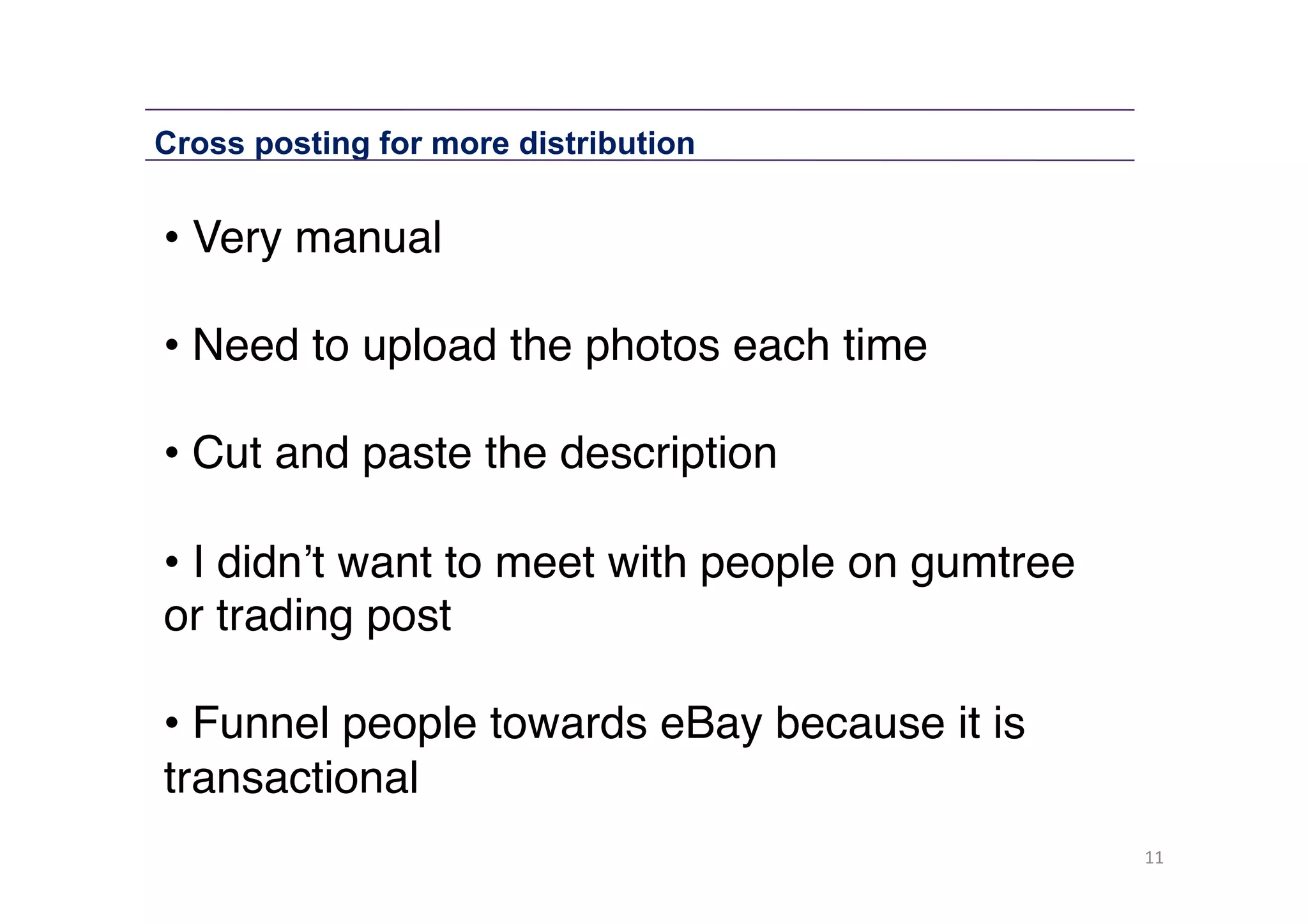 Cross posting for more distribution

• Very manual 
• Need to upload the photos each time 
• Cut and paste the description 
• I didn’t want to meet with people on gumtree
or trading post 
• Funnel people towards eBay because it is
transactional"
11	
  

 