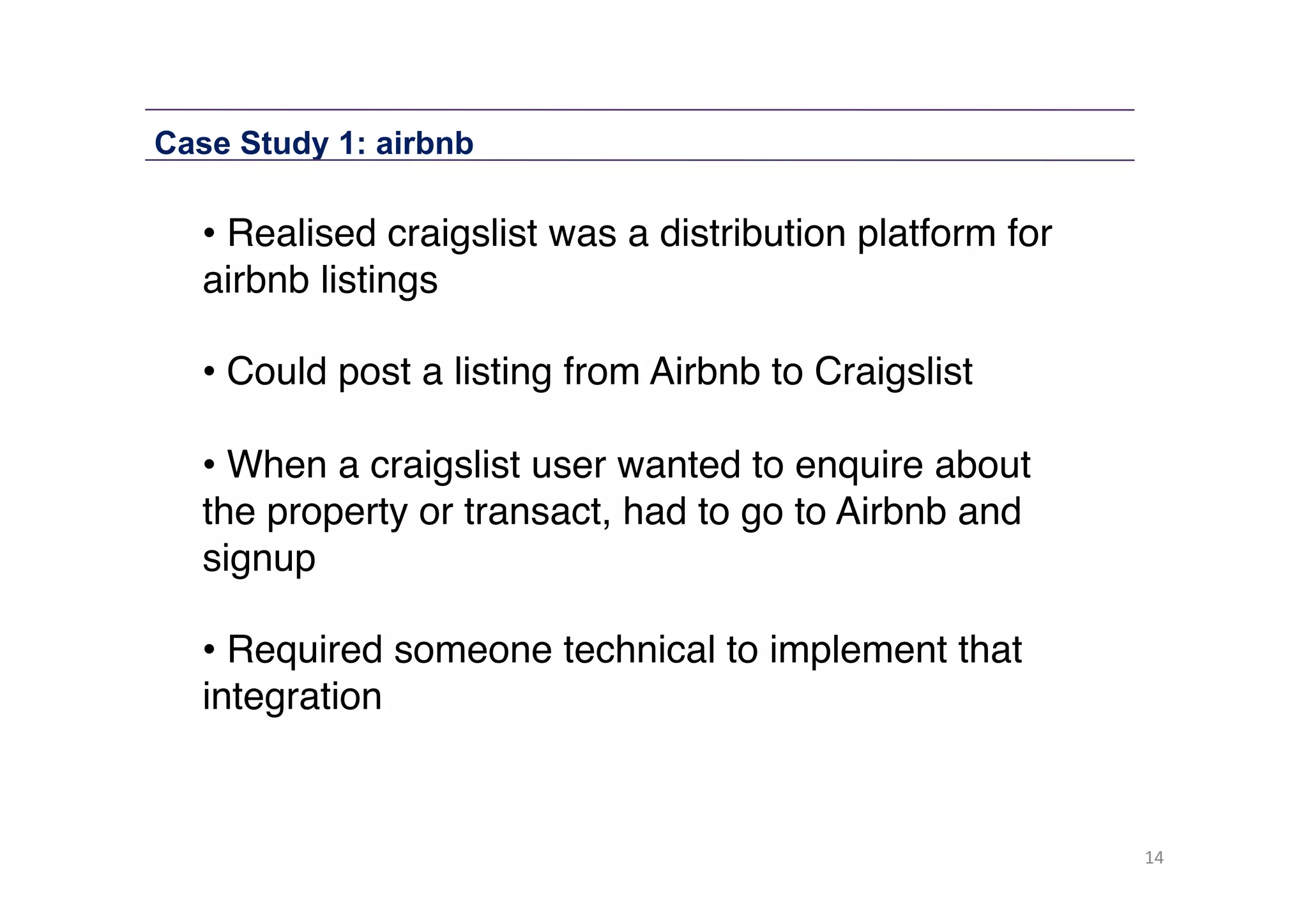Case Study 1: airbnb

• Realised craigslist was a distribution platform for
airbnb listings"
• Could post a listing from Airbnb to Craigslist"
• When a craigslist user wanted to enquire about
the property or transact, had to go to Airbnb and
signup 
• Required someone technical to implement that
integration"

14	
  

 