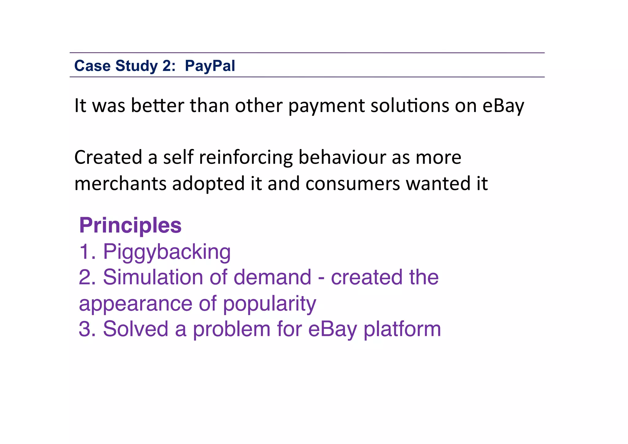 Case Study 2: PayPal

It	
  was	
  be1er	
  than	
  other	
  payment	
  solu;ons	
  on	
  eBay	
  	
  
Created	
  a	
  self	
  reinforcing	
  behaviour	
  as	
  more	
  
merchants	
  adopted	
  it	
  and	
  consumers	
  wanted	
  it	
  
Principles!
1. Piggybacking"
2. Simulation of demand - created the
appearance of popularity"
3. Solved a problem for eBay platform"

 