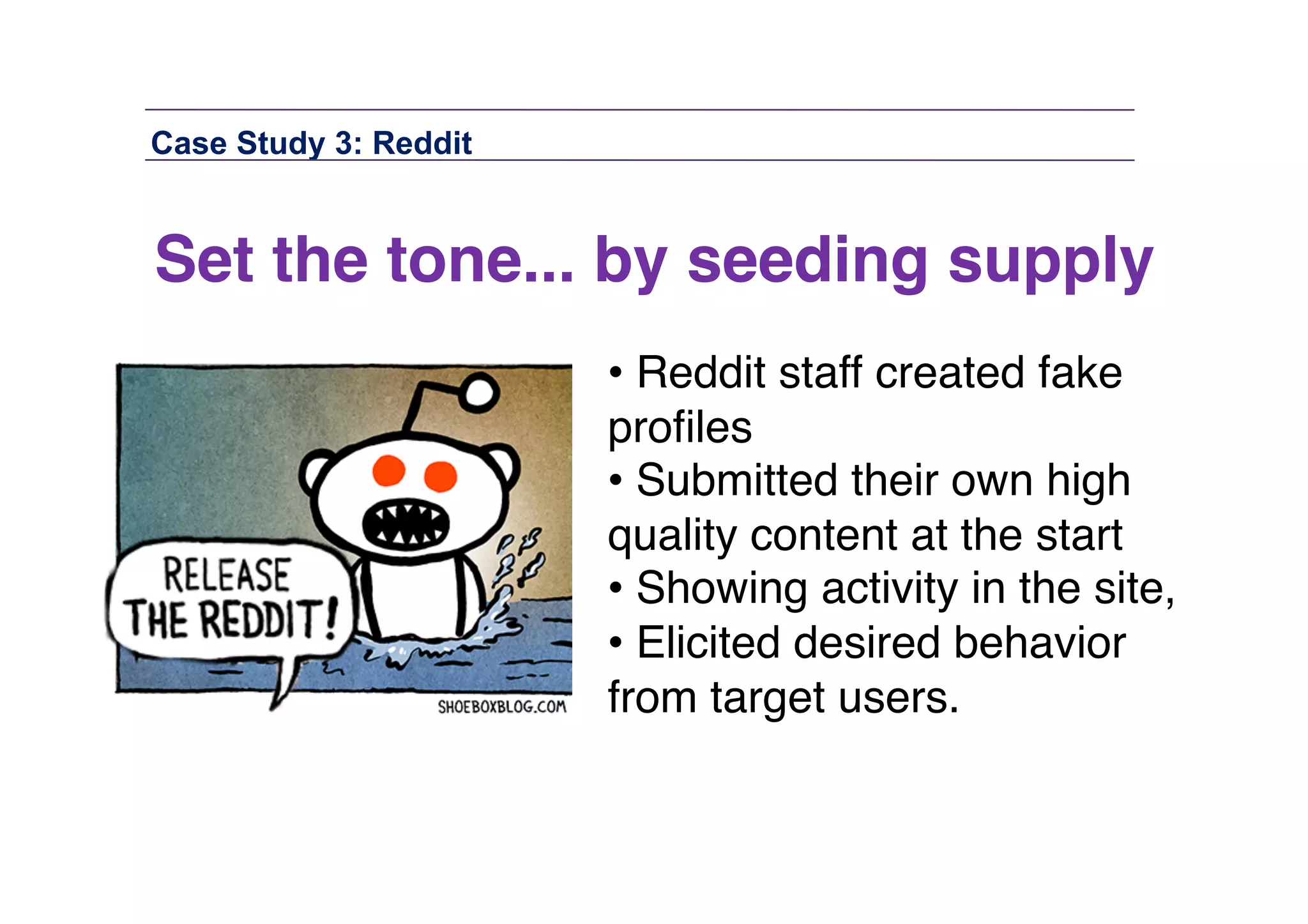 Case Study 3: Reddit

Set the tone... by seeding supply!
• Reddit staff created fake
proﬁles"
• Submitted their own high
quality content at the start "
• Showing activity in the site, "
• Elicited desired behavior
from target users."

 