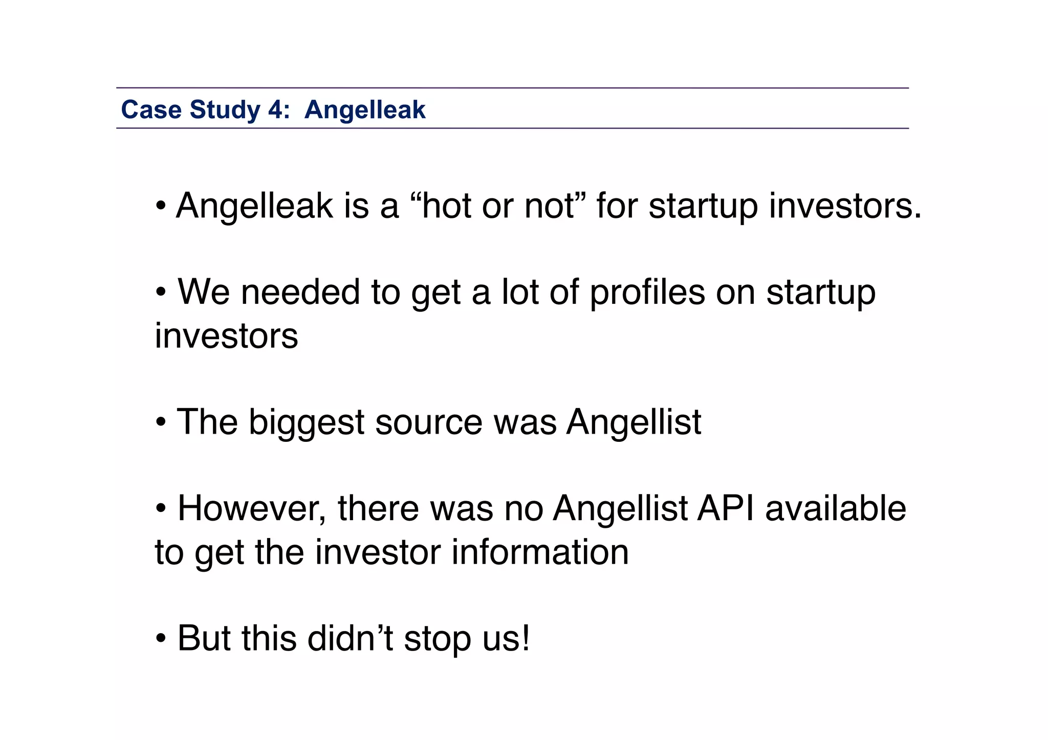 Case Study 4: Angelleak

• Angelleak is a “hot or not” for startup investors. 
• We needed to get a lot of proﬁles on startup
investors 
• The biggest source was Angellist 
• However, there was no Angellist API available
to get the investor information 
• But this didn’t stop us!"

 