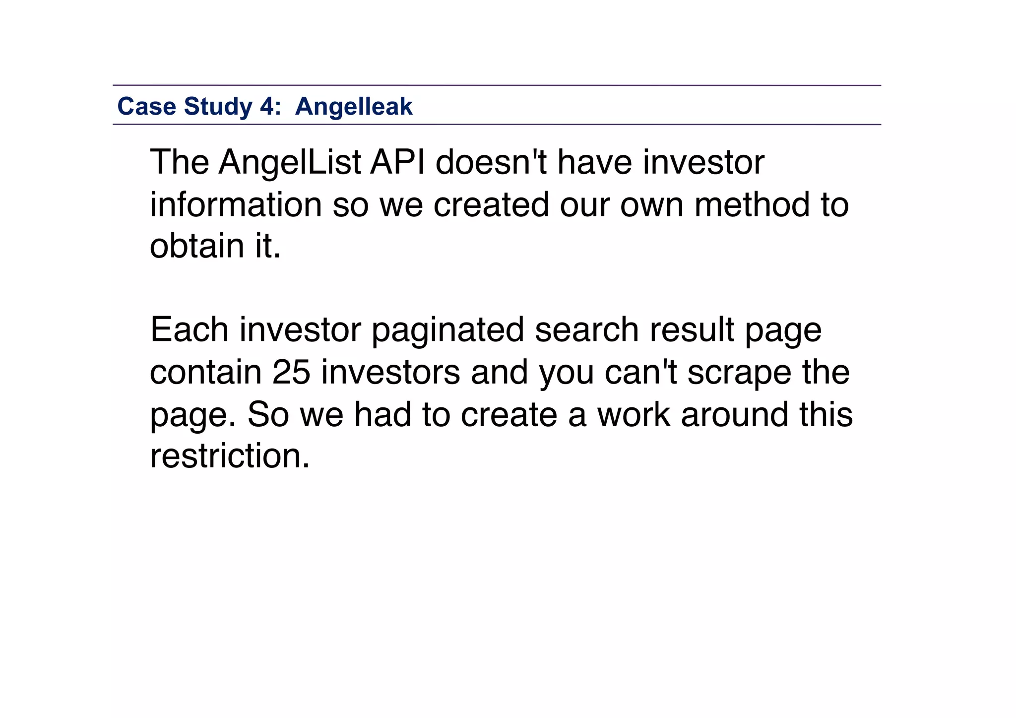 Case Study 4: Angelleak

The AngelList API doesn't have investor
information so we created our own method to
obtain it. "
Each investor paginated search result page
contain 25 investors and you can't scrape the
page. So we had to create a work around this
restriction."

 