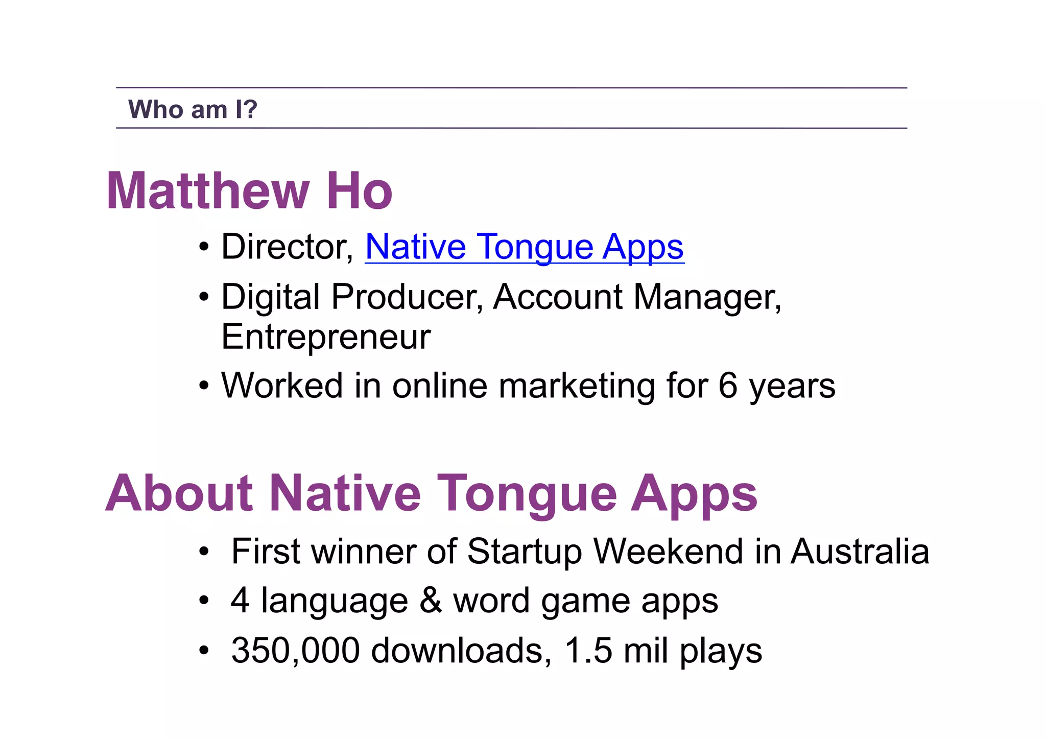 Who am I?

Matthew Ho!
• Director, Native Tongue Apps
• Digital Producer, Account Manager,
Entrepreneur
• Worked in online marketing for 6 years

About Native Tongue Apps
•  First winner of Startup Weekend in Australia
•  4 language & word game apps
•  350,000 downloads, 1.5 mil plays

 