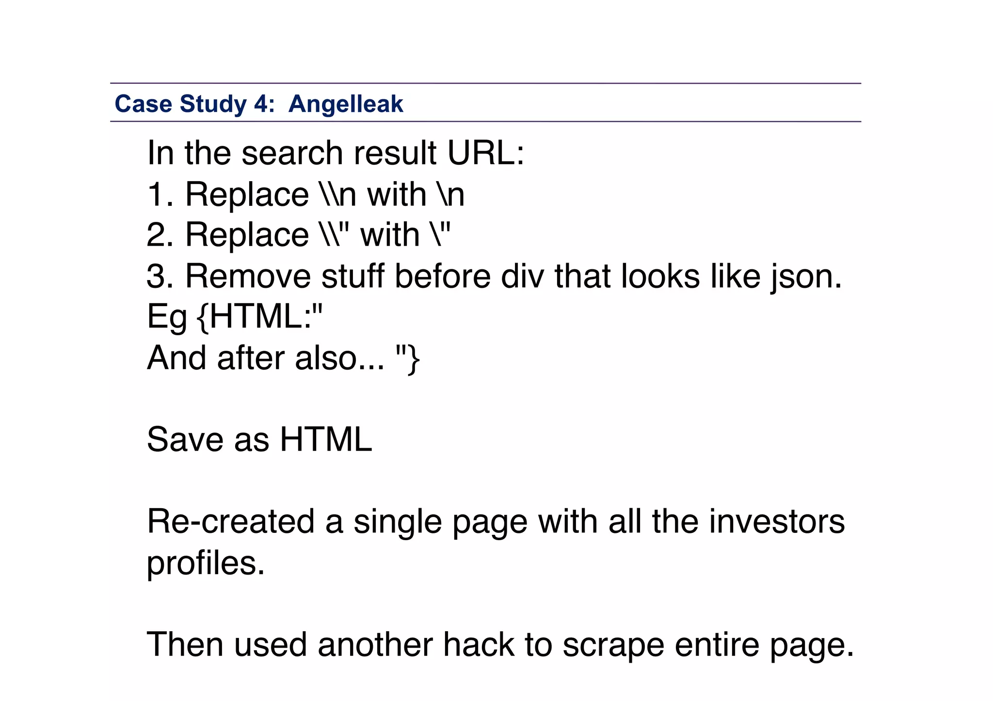 Case Study 4: Angelleak

In the search result URL: "
1. Replace n with n "
2. Replace " with " "
3. Remove stuff before div that looks like json. "
Eg {HTML:" "
And after also... "} 
Save as HTML  
Re-created a single page with all the investors
proﬁles. 
Then used another hack to scrape entire page."

 