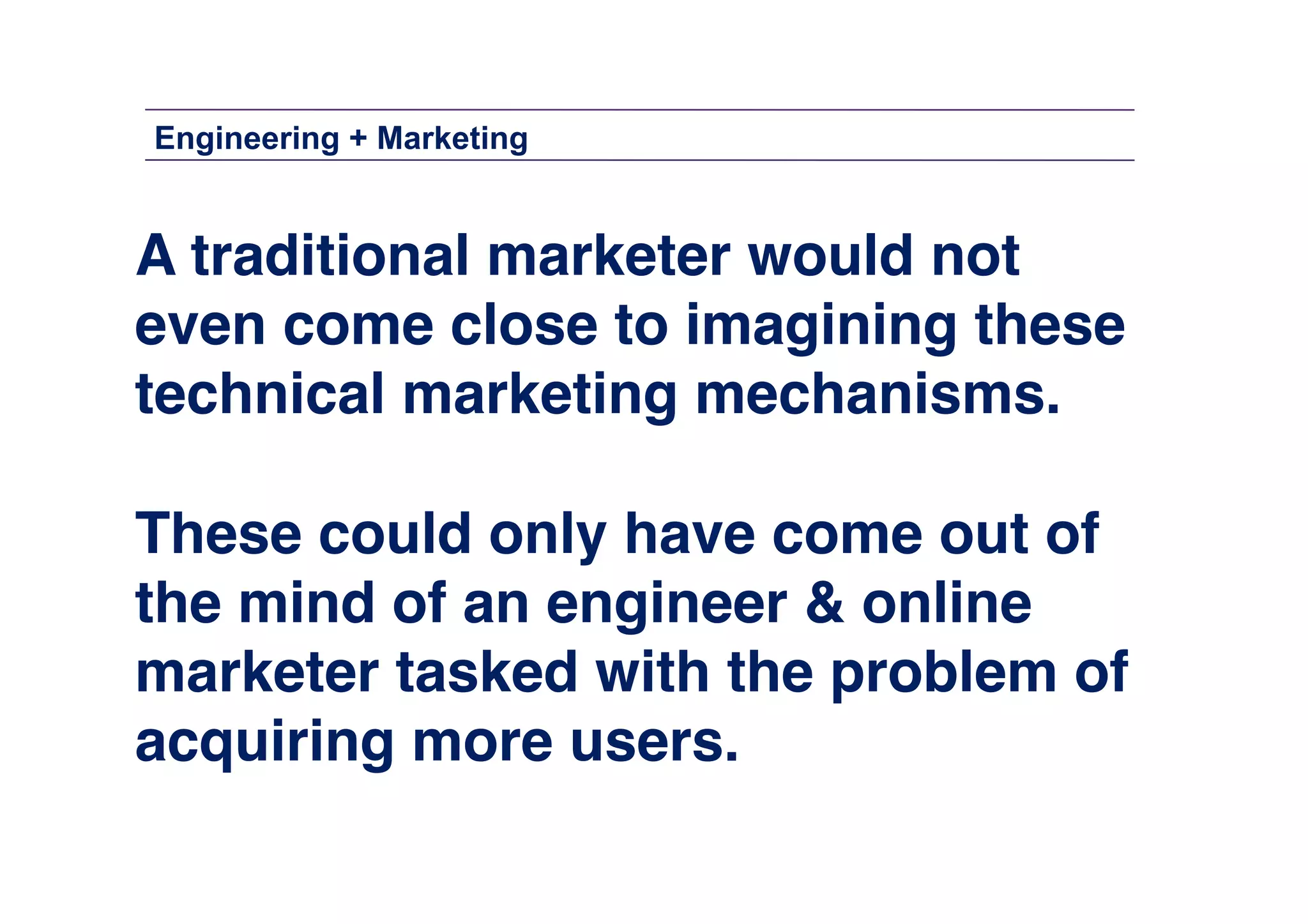 Engineering + Marketing

A traditional marketer would not !
even come close to imagining these !
technical marketing mechanisms. !
These could only have come out of !
the mind of an engineer & online
marketer tasked with the problem of
acquiring more users.!

 