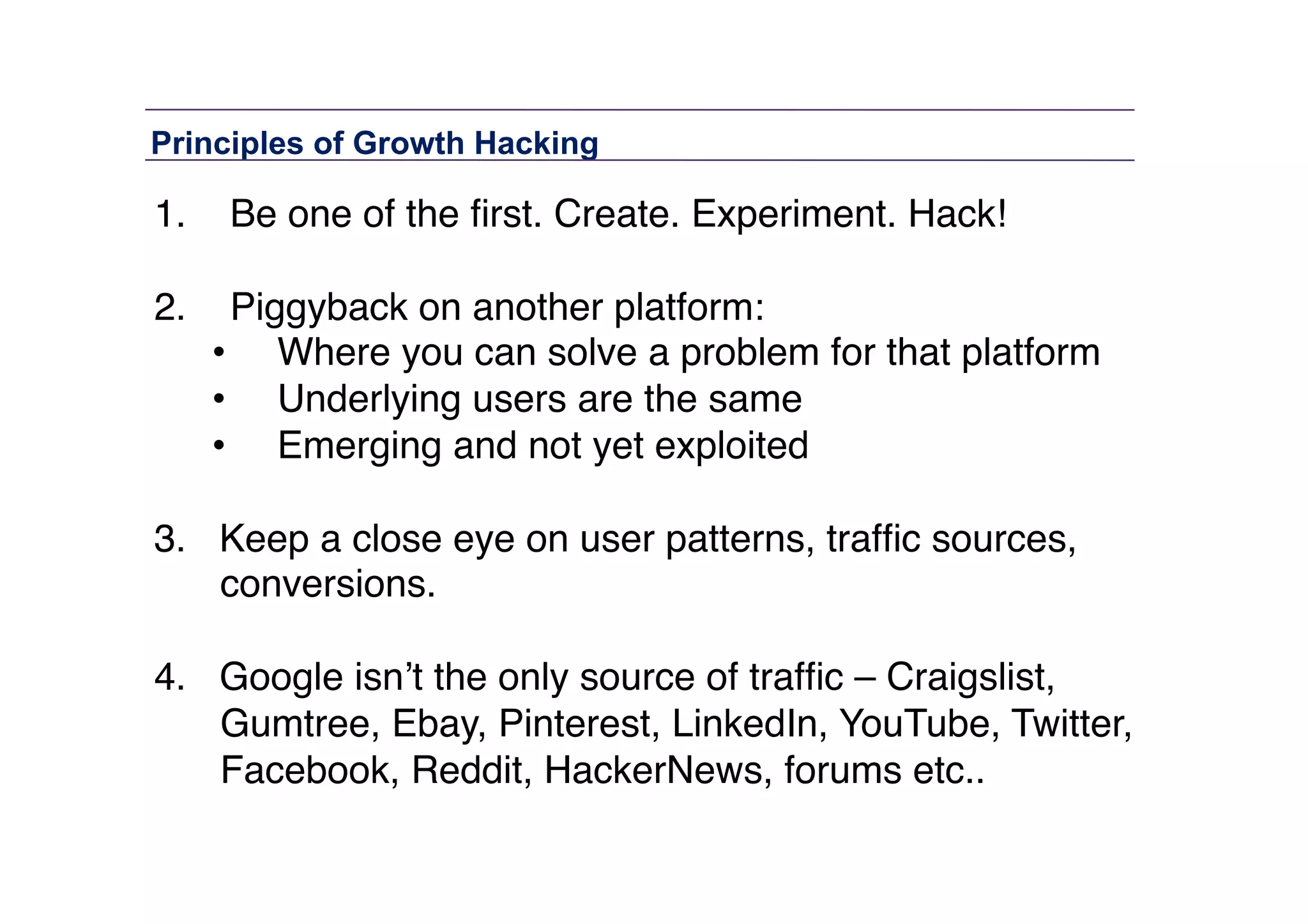 Principles of Growth Hacking	
  

1.  Be one of the ﬁrst. Create. Experiment. Hack!"
2.  Piggyback on another platform: "
•  Where you can solve a problem for that platform"
•  Underlying users are the same"
•  Emerging and not yet exploited 
3.  Keep a close eye on user patterns, trafﬁc sources,
conversions.  
4.  Google isn’t the only source of trafﬁc – Craigslist,
Gumtree, Ebay, Pinterest, LinkedIn, YouTube, Twitter,
Facebook, Reddit, HackerNews, forums etc.. 

 