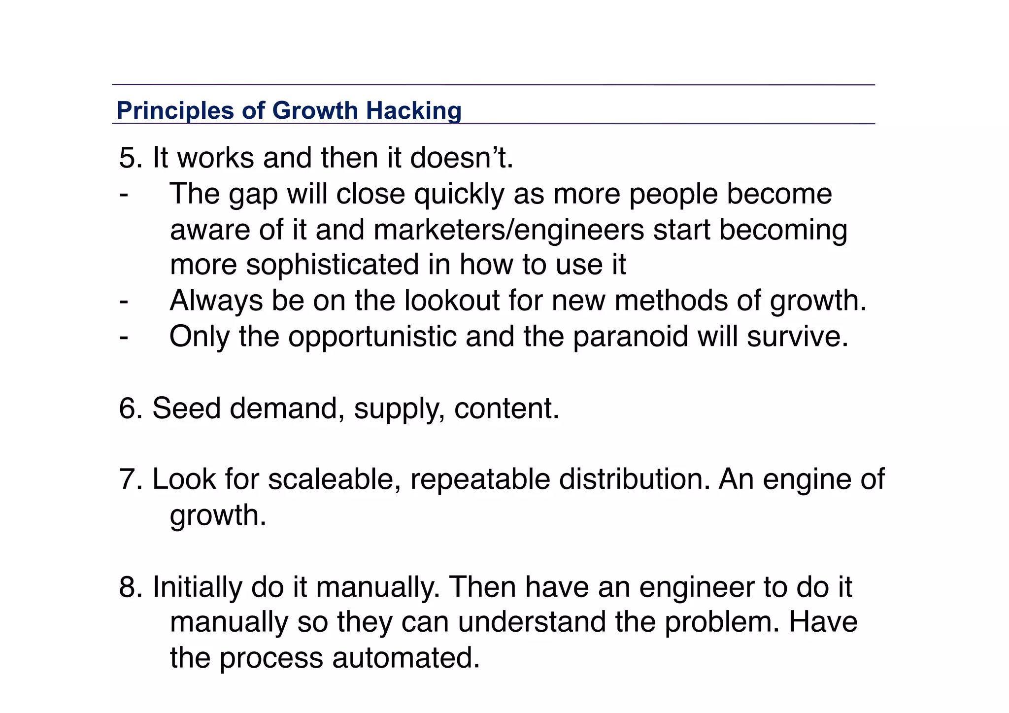 Principles of Growth Hacking	
  

5. It works and then it doesn’t. "
-  The gap will close quickly as more people become
aware of it and marketers/engineers start becoming
more sophisticated in how to use it "
-  Always be on the lookout for new methods of growth. "
-  Only the opportunistic and the paranoid will survive."
6. Seed demand, supply, content."
7. Look for scaleable, repeatable distribution. An engine of
growth. 
8. Initially do it manually. Then have an engineer to do it
manually so they can understand the problem. Have
the process automated."

 