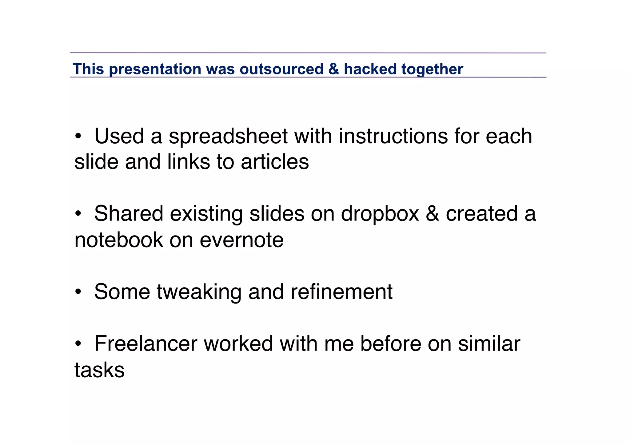 This presentation was outsourced & hacked together	
  

•  Used a spreadsheet with instructions for each
slide and links to articles "
•  Shared existing slides on dropbox & created a
notebook on evernote"
•  Some tweaking and reﬁnement"
•  Freelancer worked with me before on similar
tasks"

 