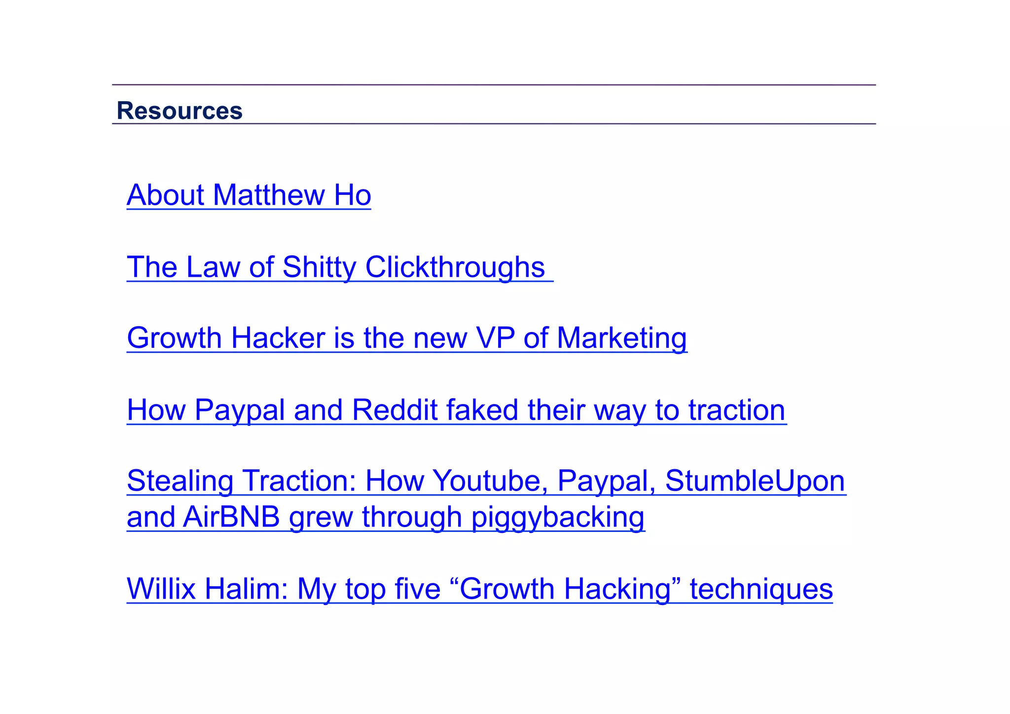 Resources	
  

About Matthew Ho
The Law of Shitty Clickthroughs
Growth Hacker is the new VP of Marketing
How Paypal and Reddit faked their way to traction
Stealing Traction: How Youtube, Paypal, StumbleUpon
and AirBNB grew through piggybacking
Willix Halim: My top five “Growth Hacking” techniques

 