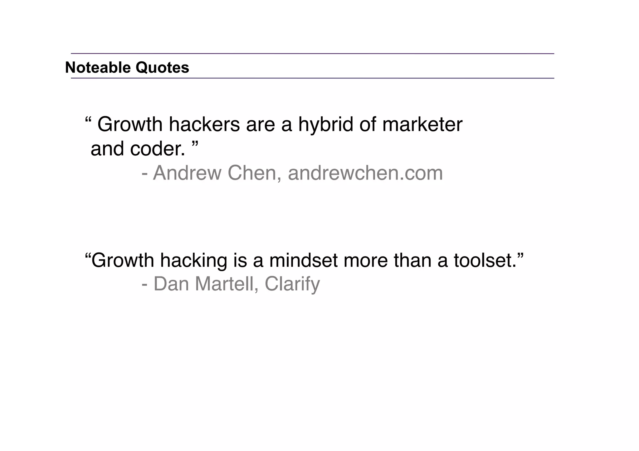 Noteable Quotes

“ Growth hackers are a hybrid of marketer"
and coder. ”"
"
- Andrew Chen, andrewchen.com"

“Growth hacking is a mindset more than a toolset.” "
"
- Dan Martell, Clarify"

 