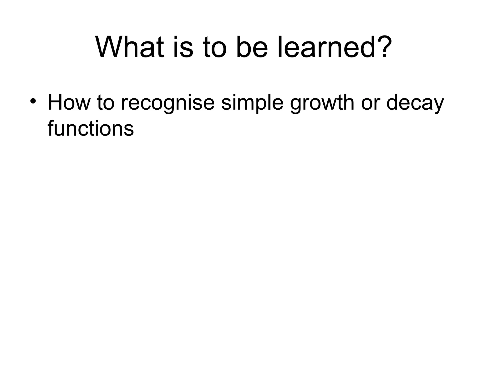 What is to be learned?
• How to recognise simple growth or decay
functions
