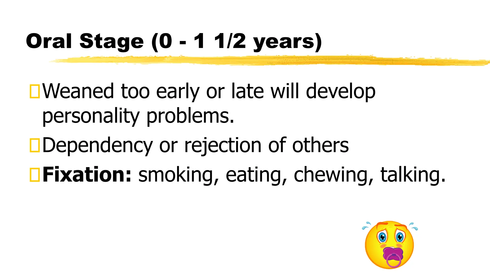 Oral Stage (0 - 1 1/2 years)
Weaned too early or late will develop
personality problems.
Dependency or rejection of others
Fixation: smoking, eating, chewing, talking.
 