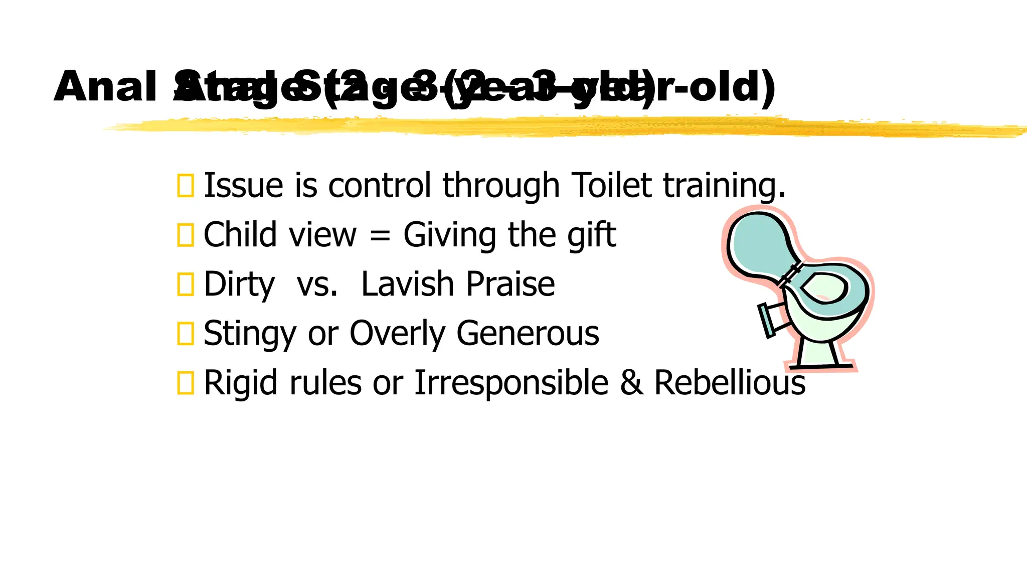 Anal Stage (2 - 3-year-old)
Issue is control through Toilet training.
Child view = Giving the gift
Dirty vs. Lavish Praise
Stingy or Overly Generous
Rigid rules or Irresponsible & Rebellious
Anal Stage (2 - 3-year-old)
 
