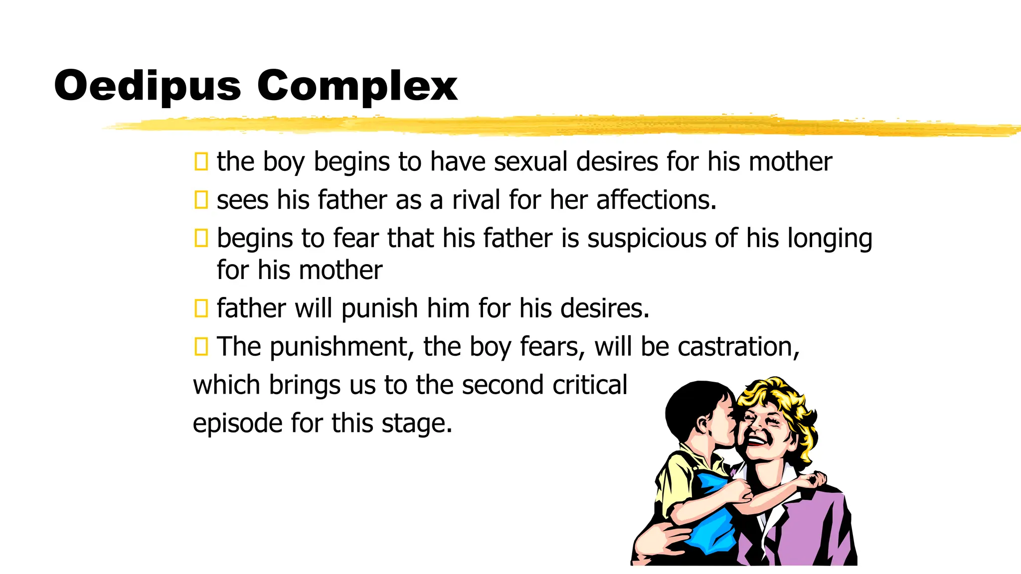 Oedipus Complex
the boy begins to have sexual desires for his mother
sees his father as a rival for her affections.
begins to fear that his father is suspicious of his longing
for his mother
father will punish him for his desires.
The punishment, the boy fears, will be castration,
which brings us to the second critical
episode for this stage.
 