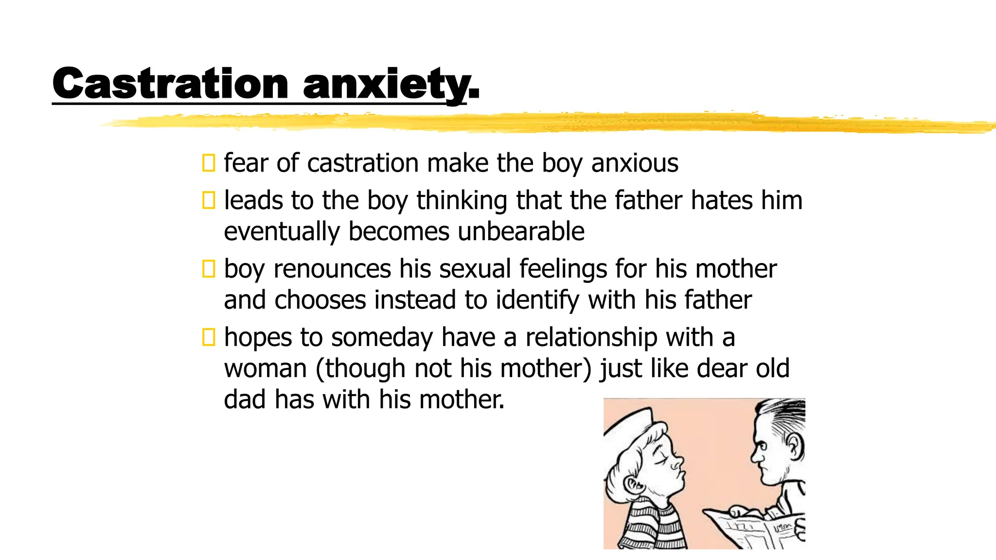Castration anxiety.
fear of castration make the boy anxious
leads to the boy thinking that the father hates him
eventually becomes unbearable
boy renounces his sexual feelings for his mother
and chooses instead to identify with his father
hopes to someday have a relationship with a
woman (though not his mother) just like dear old
dad has with his mother.
 