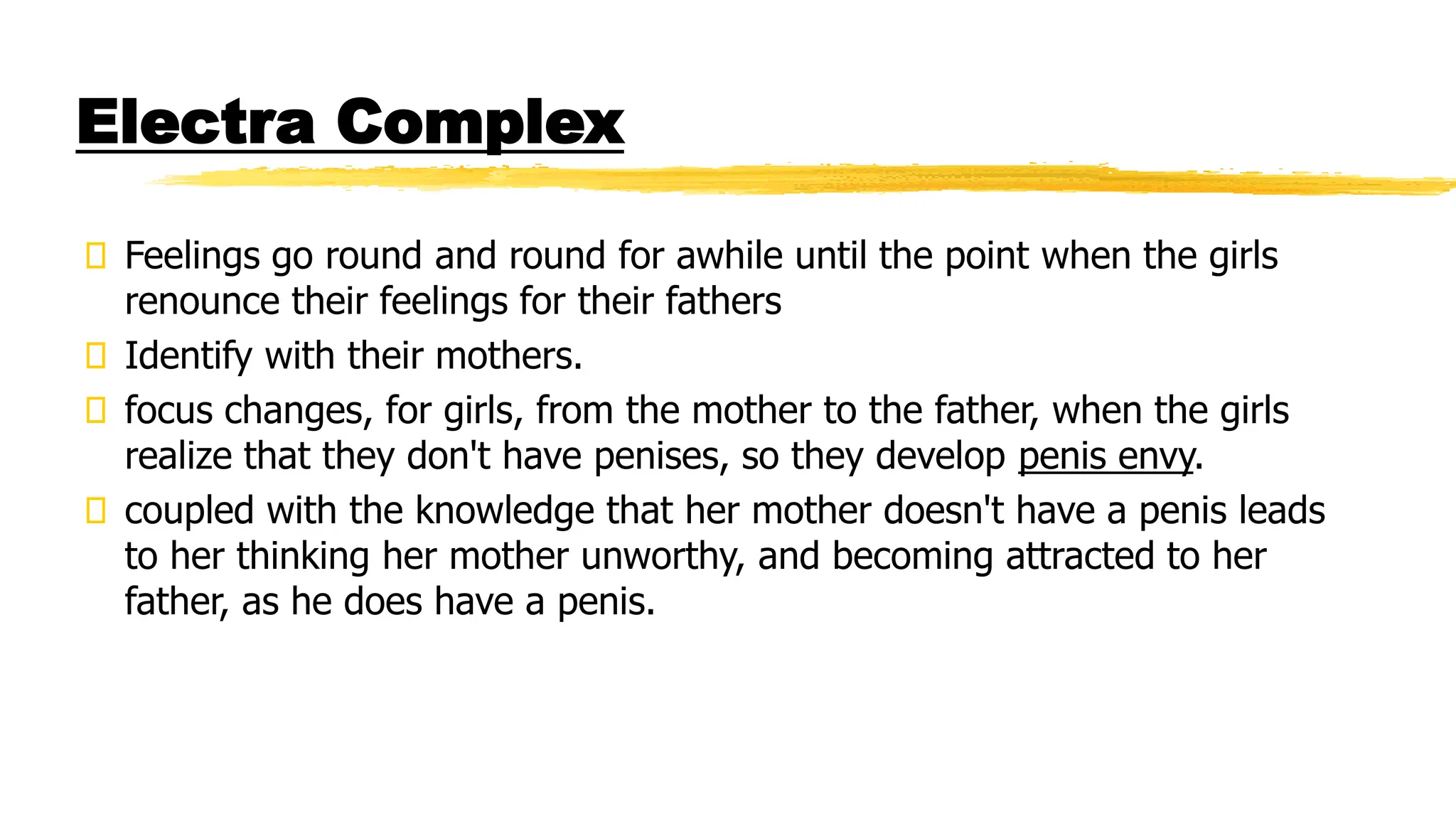 Electra Complex
Feelings go round and round for awhile until the point when the girls
renounce their feelings for their fathers
Identify with their mothers.
focus changes, for girls, from the mother to the father, when the girls
realize that they don't have penises, so they develop penis envy.
coupled with the knowledge that her mother doesn't have a penis leads
to her thinking her mother unworthy, and becoming attracted to her
father, as he does have a penis.
 