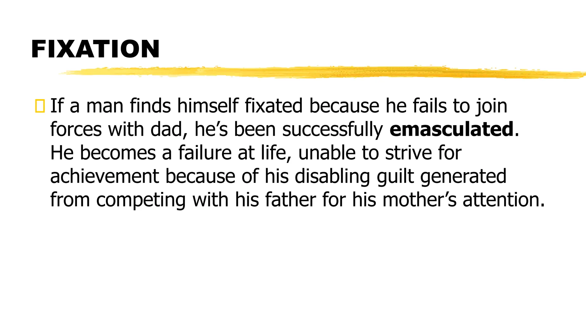 FIXATION
If a man finds himself fixated because he fails to join
forces with dad, he’s been successfully emasculated.
He becomes a failure at life, unable to strive for
achievement because of his disabling guilt generated
from competing with his father for his mother’s attention.
 